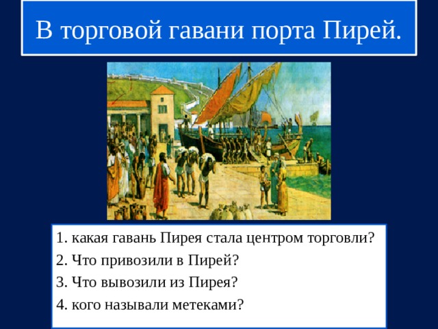 В торговой гавани порта Пирей. 1. какая гавань Пирея стала центром торговли? 2. Что привозили в Пирей? 3. Что вывозили из Пирея? 4. кого называли метеками? 