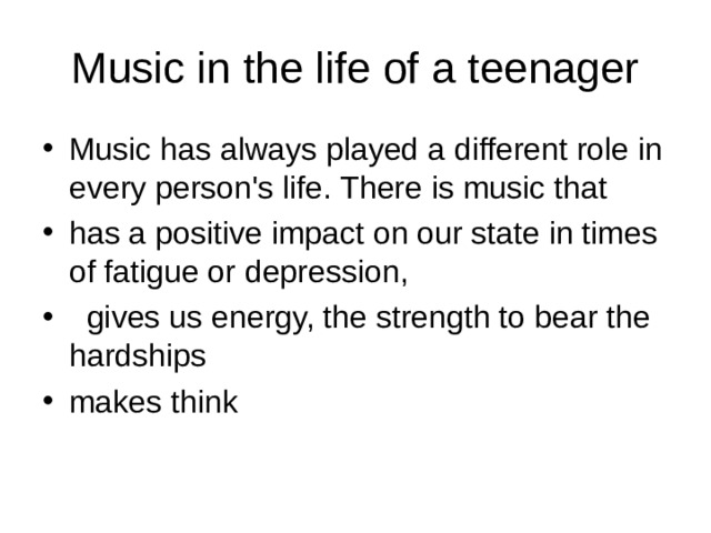 Music in the life of a teenager Music has always played a different role in every person's life. There is music that has a positive impact on our state in times of fatigue or depression,   gives us energy, the strength to bear the hardships makes think 