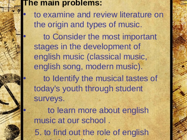The aim : to clarify the role of english music in the lives of young people The main problems : to examine and review literature on the origin and types of music.  to Consider the most important stages in the development of en glis h music (classical music, english song, modern music).  to Identify the musical tastes of today's youth through student surveys.    to l earn more about english music at our school .  5.  to find out the role of english music in the lives of teens.  