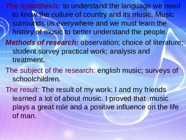 The hypothesis: to understand the language we need to know the culture of country and its music. Music surrounds us everywhere and we must learn the history of music to better understand the people. Methods of research: observation; choice of literature; student survey practical work; analysis and treatment. The subject of the research: english music; surveys of schoolchildren. The result: The result of my work: I and my friends learned a lot of about music. I proved that music plays a great role and a positive influence on the life of man. 