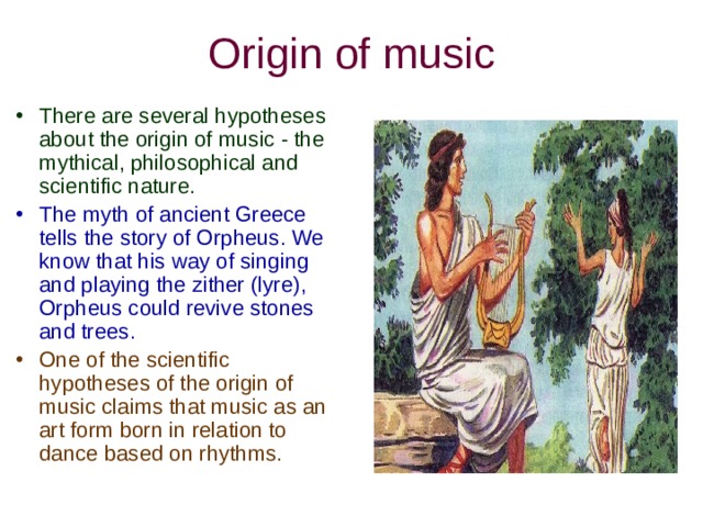 Origin of music There are several hypotheses about the origin of music - the mythical, philosophical and scientific nature. The myth of ancient Greece tells the story of Orpheus. We know that his way of singing and playing the zither (lyre), Orpheus could revive stones and trees. One of the scientific hypotheses of the origin of music claims that music as an art form born in relation to dance based on rhythms. 
