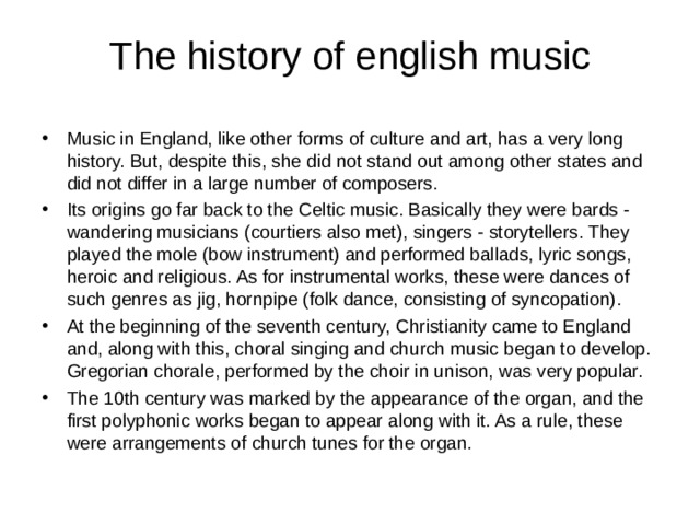 The history of english music Music in England, like other forms of culture and art, has a very long history. But, despite this, she did not stand out among other states and did not differ in a large number of composers. Its origins go far back to the Celtic music. Basically they were bards - wandering musicians (courtiers also met), singers - storytellers. They played the mole (bow instrument) and performed ballads, lyric songs, heroic and religious. As for instrumental works, these were dances of such genres as jig, hornpipe (folk dance, consisting of syncopation). At the beginning of the seventh century, Christianity came to England and, along with this, choral singing and church music began to develop. Gregorian chorale, performed by the choir in unison, was very popular. The 10th century was marked by the appearance of the organ, and the first polyphonic works began to appear along with it. As a rule, these were arrangements of church tunes for the organ. 