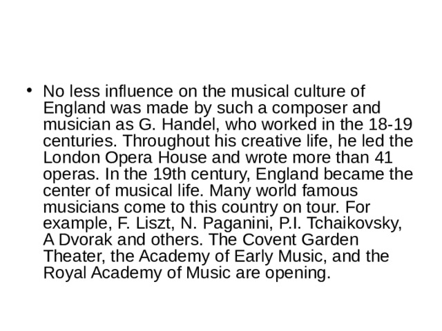 No less influence on the musical culture of England was made by such a composer and musician as G. Handel, who worked in the 18-19 centuries. Throughout his creative life, he led the London Opera House and wrote more than 41 operas. In the 19th century, England became the center of musical life. Many world famous musicians come to this country on tour. For example, F. Liszt, N. Paganini, P.I. Tchaikovsky, A Dvorak and others. The Covent Garden Theater, the Academy of Early Music, and the Royal Academy of Music are opening. 