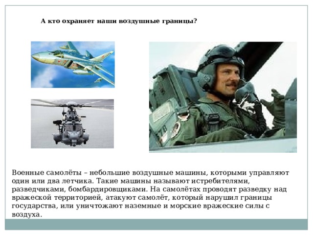 А кто охраняет наши воздушные границы? Военные самолёты – небольшие воздушные машины, которыми управляют один или два летчика. Такие машины называют истребителями, разведчиками, бомбардировщиками. На самолётах проводят разведку над вражеской территорией, атакуют самолёт, который нарушил границы государства, или уничтожают наземные и морские вражеские силы с воздуха. 