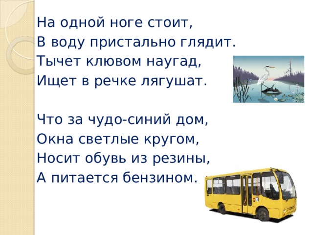 На одной ноге стоит, В воду пристально глядит. Тычет клювом наугад, Ищет в речке лягушат. Что за чудо-синий дом, Окна светлые кругом, Носит обувь из резины, А питается бензином.