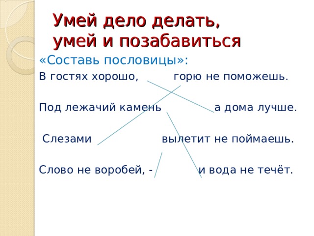 Умей дело делать,  умей и позабавиться «Составь пословицы»: В гостях хорошо, горю не поможешь. Под лежачий камень а дома лучше.  Слезами вылетит не поймаешь. Слово не воробей, - и вода не течёт.