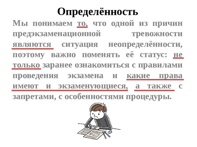 Определённость Мы понимаем то, что одной из причин предэкзаменационной тревожности являются ситуация неопределённости, поэтому важно поменять её статус: не только заранее ознакомиться с правилами проведения экзамена и какие права имеют и экзаменующиеся, а также с запретами, с особенностями процедуры.