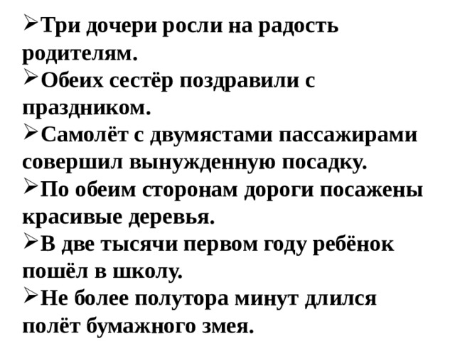 Три дочери росли на радость родителям. Обеих сестёр поздравили с праздником. Самолёт с двумястами пассажирами совершил вынужденную посадку. По обеим сторонам дороги посажены красивые деревья. В две тысячи первом году ребёнок пошёл в школу. Не более полутора минут длился полёт бумажного змея.