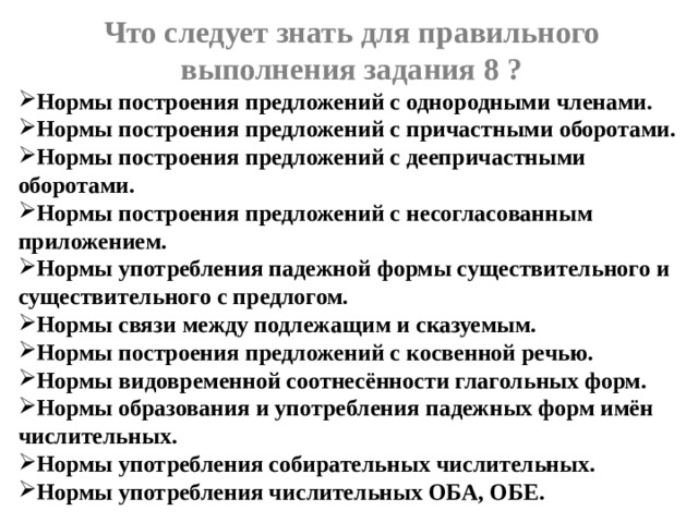 Что следует знать для правильного выполнения задания 8 ? Нормы построения предложений с однородными членами. Нормы построения предложений с причастными оборотами. Нормы построения предложений с деепричастными оборотами. Нормы построения предложений с несогласованным приложением. Нормы употребления падежной формы существительного и существительного с предлогом. Нормы связи между подлежащим и сказуемым. Нормы построения предложений с косвенной речью. Нормы видовременной соотнесённости глагольных форм. Нормы образования и употребления падежных форм имён числительных. Нормы употребления собирательных числительных. Нормы употребления числительных ОБА, ОБЕ.