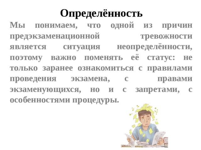 Определённость Мы понимаем, что одной из причин предэкзаменационной тревожности является ситуация неопределённости, поэтому важно поменять её статус: не только заранее ознакомиться с правилами проведения экзамена, с правами экзаменующихся, но и с запретами, с особенностями процедуры.