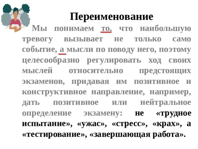 Переименование Мы понимаем то, что наибольшую тревогу вызывает не только само событие, а мысли по поводу него, поэтому целесообразно регулировать ход своих мыслей относительно предстоящих экзаменов, придавая им позитивное и конструктивное направление, например, дать позитивное или нейтральное определение экзамену: не «трудное испытание», «ужас», «стресс», «крах», а «тестирование», «завершающая работа».