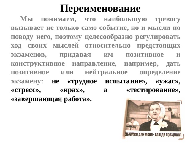 Переименование Мы понимаем, что наибольшую тревогу вызывает не только само событие, но и мысли по поводу него, поэтому целесообразно регулировать ход своих мыслей относительно предстоящих экзаменов, придавая им позитивное и конструктивное направление, например, дать позитивное или нейтральное определение экзамену: не «трудное испытание», «ужас», «стресс», «крах», а «тестирование», «завершающая работа».