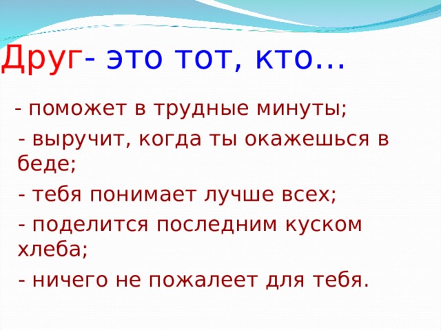 Друг - это тот, кто… - поможет в трудные минуты;  - выручит, когда ты окажешься в беде;  - тебя понимает лучше всех;  - поделится последним куском хлеба;  - ничего не пожалеет для тебя.