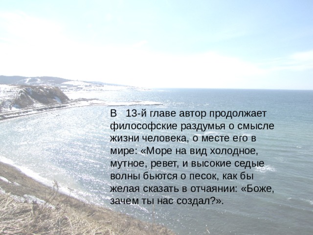 В   13-й главе автор продолжает философские раздумья о смысле жизни человека, о месте его в мире: «Море на вид холодное, мутное, ревет, и высокие седые волны бьются о песок, как бы желая сказать в отчаянии: «Боже, зачем ты нас создал?».