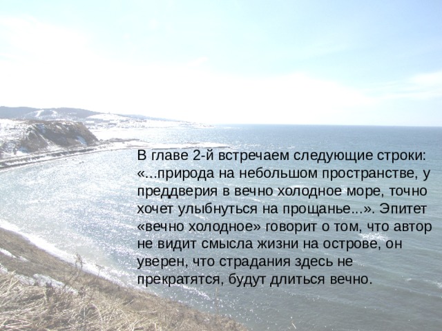 В главе 2-й встречаем следующие строки: «...природа на небольшом пространстве, у преддверия в вечно холодное море, точно хочет улыбнуться на прощанье...». Эпитет «вечно холодное» говорит о том, что автор не видит смысла жизни на острове, он уверен, что страдания здесь не прекратятся, будут длиться вечно.