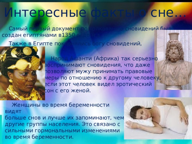 Интересные факты о сне…  Самый первый документ по толкованию сновидений был создан египтянами в1350 г. до н.э.  Также в Египте поклонялись богу сновидений, Серапису.  Народ Ашанти (Африка) так серьезно воспринимают сновидения, что даже позволяют мужу принимать правовые меры по отношению к другому человеку, если этот человек видел эротический сон с его женой.  Женщины во время беременности видят больше снов и лучше их запоминают, чем другие группы населения. Это связано с сильными гормональными изменениями во время беременности. 