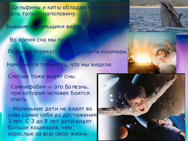  Дельфины и киты обладают способностью спать только наполовину. Бывшие курильщики видят более яркие сны. Во время сна мы парализованы. Поздний перекус может вызвать кошмары. Нам снится только то, что мы видели. Слепые тоже видят сны. Сомнифобия — это болезнь, при которой человек боится спать.  Маленькие дети не видят во снах самих себя до достижения 3 лет. С 3 до 8 лет дети видят больше кошмаров, чем взрослые за всю свою жизнь. 