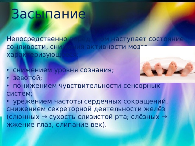 Засыпание Непосредственно перед сном наступает состояние сонливости, снижения активности мозга, характеризующееся:  снижением уровня сознания;  зевотой;  понижением чувствительности сенсорных систем;  урежением частоты сердечных сокращений, снижением секреторной деятельности желёз (слюнных → сухость слизистой рта; слёзных → жжение глаз, слипание век). 