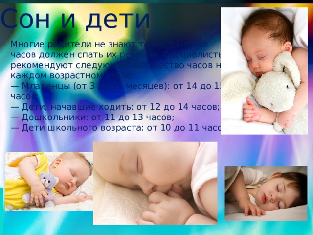 Сон и дети Многие родители не знают точно, сколько часов должен спать их ребенок. Специалисты рекомендуют следующее количество часов на каждом возрастном этапе: — Младенцы (от 3 до 11 месяцев): от 14 до 15 часов; — Дети, начавшие ходить: от 12 до 14 часов; — Дошкольники: от 11 до 13 часов; — Дети школьного возраста: от 10 до 11 часов. 