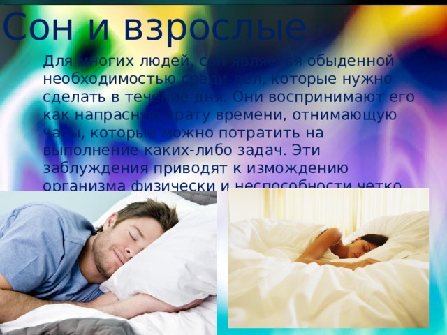 Сон и взрослые Для многих людей, сон является обыденной необходимостью среди дел, которые нужно сделать в течение дня. Они воспринимают его как напрасную трату времени, отнимающую часы, которые можно потратить на выполнение каких-либо задач. Эти заблуждения приводят к измождению организма физически и неспособности четко мыслить. 