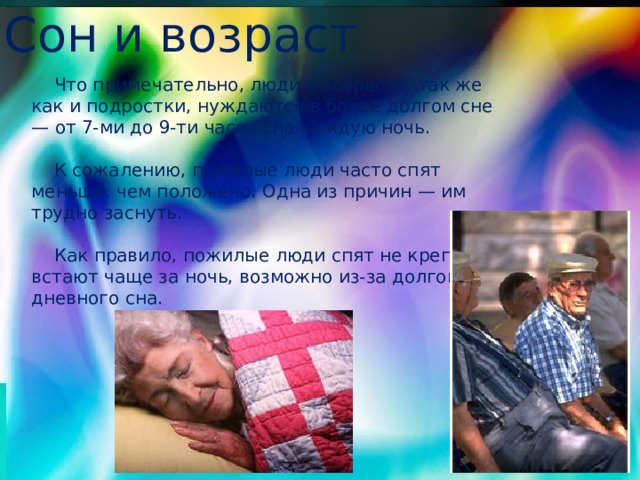Сон и возраст  Что примечательно, люди в возрасте, так же как и подростки, нуждаются в более долгом сне — от 7-ми до 9-ти часов сна каждую ночь.  К сожалению, пожилые люди часто спят меньше, чем положено. Одна из причин — им трудно заснуть.  Как правило, пожилые люди спят не крепко, встают чаще за ночь, возможно из-за долгого дневного сна. 