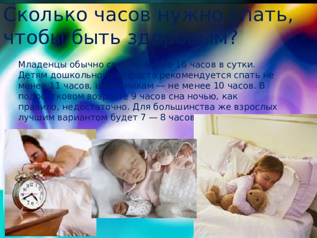 Сколько часов нужно спать, чтобы быть здоровым? Младенцы обычно спят не менее 16 часов в сутки. Детям дошкольного возраста рекомендуется спать не менее 11 часов, школьникам — не менее 10 часов. В подростковом возрасте 9 часов сна ночью, как правило, недостаточно. Для большинства же взрослых лучшим вариантом будет 7 — 8 часов сна в сутки. 