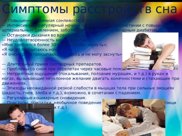 Симптомы расстройств сна — Повышенная дневная сонливость в течение дня. — Интенсивный, регулярный ночной храп, особенно в сочетании с повышенным артериальным давлением, заболеваниями легких и сахарным диабетом. — Остановки дыхания во время сна. — Неудовлетворенность качеством сна: «Мне требуется более 30 минут, чтобы заснуть»; «Я часто просыпаюсь ночью»; «Я очень рано просыпаюсь, мучаюсь и не могу заснуть». — Длительный прием снотворных препаратов. — Проблемы со сном при перелетах через часовые пояса. — Неприятные ощущения (покалывания, ползание мурашек, и т.д.) в руках и ногах, вызывающие неуклонное желание двигать конечностями и стихающие при движениях. — Эпизоды неожиданной резкой слабости в мышцах тела при сильных эмоциях (радость, гнев, злоба и т.д.), возможно, в сочетании с падением. — Регулярные кошмарные сновидения. — Приступы, припадки, необычное поведение во сне (снохождение, прием пищи во сне, скрежет зубами и т.д.) 