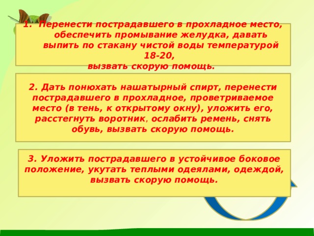 Перенести пострадавшего в прохладное место, обеспечить промывание желудка, давать выпить по стакану чистой воды температурой 18-20, вызвать скорую помощь. 2. Дать понюхать нашатырный спирт, перенести пострадавшего в прохладное, проветриваемое место (в тень, к открытому окну), уложить его, расстегнуть воротник ,  ослабить ремень, снять обувь, вызвать скорую помощь.  3. Уложить пострадавшего в устойчивое боковое положение, укутать теплыми одеялами, одеждой, вызвать скорую помощь. 