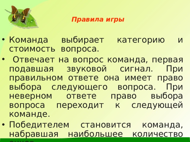   Правила игры   Команда выбирает категорию и стоимость вопроса.  Отвечает на вопрос команда, первая подавшая звуковой сигнал. При правильном ответе она имеет право выбора следующего вопроса. При неверном ответе право выбора вопроса переходит к следующей команде. Победителем становится команда, набравшая наибольшее количество очков. 