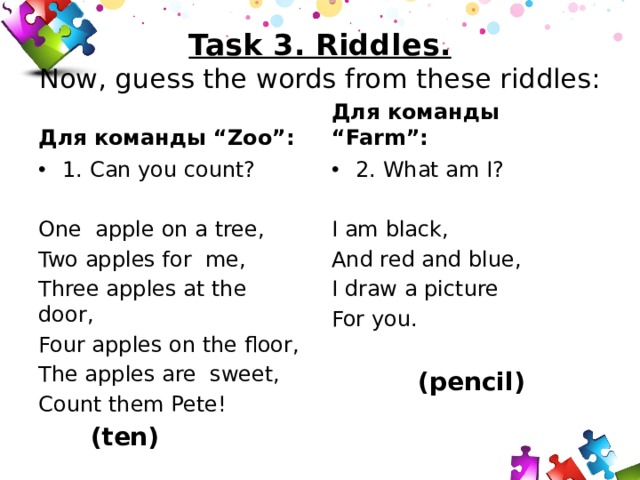 Task 3. Riddles.  Now, guess the words from these riddles: Для команды “Farm”: Для команды “Zoo”: 1. Can you count? 2. What am I? One apple on a tree, I am black, Two apples for me, And red and blue, I draw a picture Three apples at the door, Four apples on the floor, For you. The apples are sweet,  (pencil) Count them Pete!  (ten) 