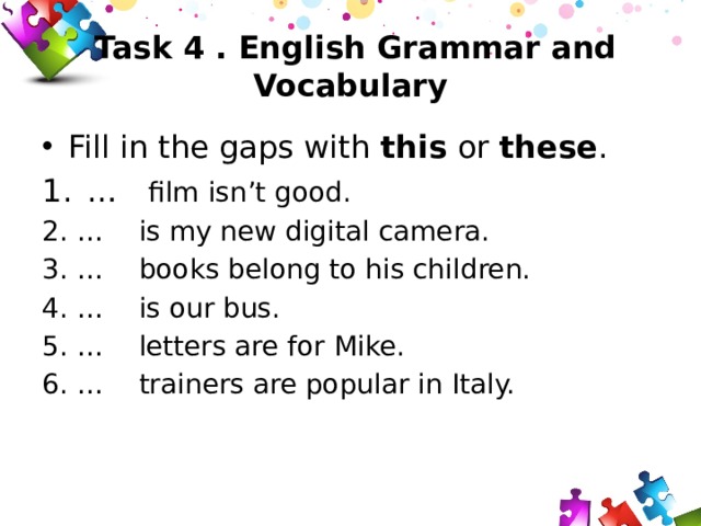  Task 4 . English Grammar and Vocabulary Fill in the gaps with this or these . 1.  … film isn’t good. 2.  … is my new digital camera. 3.  … books belong to his children. 4.  … is our bus. 5.  … letters are for Mike. 6.  … trainers are popular in Italy. 
