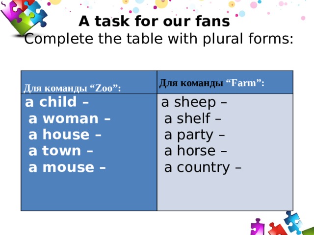 A task for our fans  Сomplete the table with plural forms:  Для команды “Zoo”:   a child – Для команды “Farm”:  a woman –  a sheep –  a shelf –  a house –  a party –  a town –  a horse –  a mouse –  a country –     