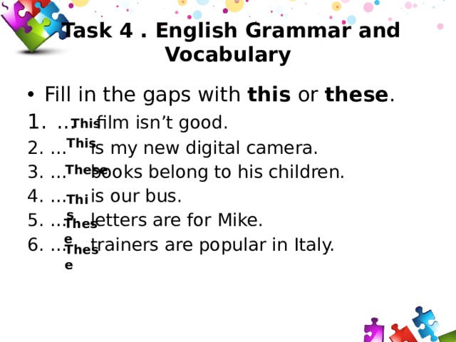 Task 4 . English Grammar and Vocabulary Fill in the gaps with this or these . 1.  … film isn’t good. 2.  … is my new digital camera. 3.  … books belong to his children. 4.  … is our bus. 5.  … letters are for Mike. 6.  … trainers are popular in Italy. This This These This These These 