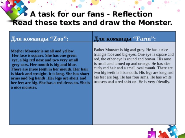 A task for our fans - Reflection  Read these texts and draw the Monster.     Для команды “Zoo”:   Для команды “Farm”: Mother Monster is small and yellow. Father Monster is big and grey. He has a nice triangle face and big eyes. One eye is square and red, the other eye is round and brown. His nose is small and turned up and orange. He has nice curly red hair and a small oval mouth. There are two big teeth in his mouth. His legs are long and his feet are big. He has four arms. He has white trousers and a red shirt on. He is very friendly.  Her face is square. She has one green  eye, a big red nose and two very small    grey ears. Her mouth is big and blue. There are three teeth in her mouth. Her hair is black and straight. It is long. She has short arms and big hands. Her legs are short and her feet are big. She has a red dress on. She is a nice monster.    