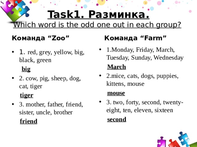 Task1. Разминка.  Which word is the odd one out in each group?    Команда “Farm” Команда “Zoo” 1.Monday, Friday, March, Tuesday, Sunday, Wednesday  March 2.mice, cats, dogs, puppies, kittens, mouse  mouse 3. two, forty, second, twenty-eight, ten, eleven, sixteen  second 1. red, grey, yellow, big, black, green  big 2. cow, pig, sheep, dog, cat, tiger  tiger 3. mother, father, friend, sister, uncle, brother  friend 