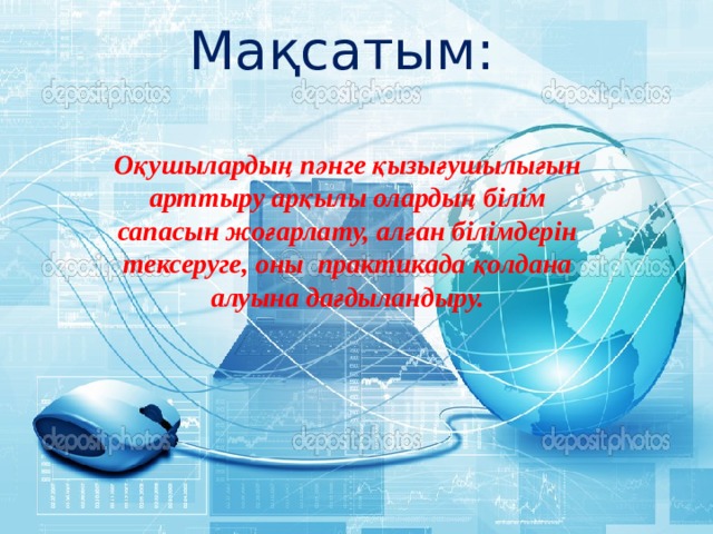 Мақсатым: Оқушылардың пәнге қызығушылығын арттыру арқылы олардың білім сапасын жоғарлату, алған білімдерін тексеруге, оны  практикада қолдана алуына дағдыландыру. 