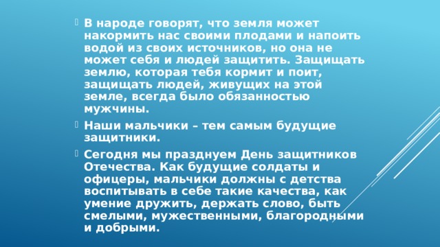 В народе говорят, что земля может накормить нас своими плодами и напоить водой из своих источников, но она не может себя и людей защитить. Защищать землю, которая тебя кормит и поит, защищать людей, живущих на этой земле, всегда было обязанностью мужчины. Наши мальчики – тем самым будущие защитники. Сегодня мы празднуем День защитников Отечества. Как будущие солдаты и офицеры, мальчики должны с детства воспитывать в себе такие качества, как умение дружить, держать слово, быть смелыми, мужественными, благородными и добрыми. 