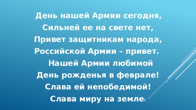  День нашей Армии сегодня, Сильней ее на свете нет, Привет защитникам народа, Российской Армии – привет.  Нашей Армии любимой День рожденья в феврале! Слава ей непобедимой! Слава миру на земле ! 