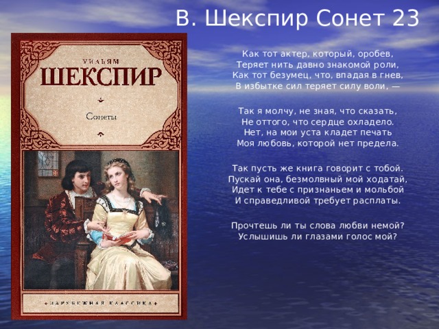 В. Шекспир Сонет 23      Как тот актер, который, оробев,  Теряет нить давно знакомой роли,  Как тот безумец, что, впадая в гнев,  В избытке сил теряет силу воли, —   Так я молчу, не зная, что сказать,  Не оттого, что сердце охладело.  Нет, на мои уста кладет печать  Моя любовь, которой нет предела.   Так пусть же книга говорит с тобой.  Пускай она, безмолвный мой ходатай,  Идет к тебе с признаньем и мольбой  И справедливой требует расплаты.   Прочтешь ли ты слова любви немой?  Услышишь ли глазами голос мой? 