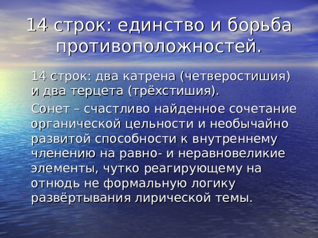 14 строк: единство и борьба противоположностей.  14 строк: два катрена (четверостишия) и два терцета (трёхстишия).  Сонет – счастливо найденное сочетание органической цельности и необычайно развитой способности к внутреннему членению на равно- и неравновеликие элементы, чутко реагирующему на отнюдь не формальную логику развёртывания лирической темы. 