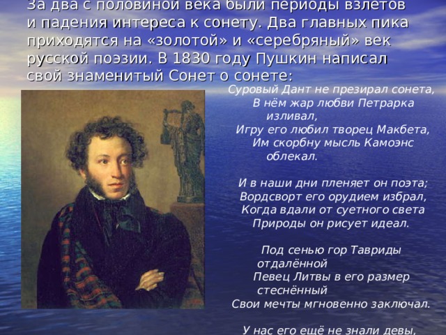 За два с половиной века были периоды взлётов и падения интереса к сонету. Два главных пика приходятся на «золотой» и «серебряный» век русской поэзии. В 1830 году Пушкин написал свой знаменитый Сонет о сонете:    Суровый Дант не презирал сонета,  В нём жар любви Петрарка изливал,  Игру его любил творец Макбета,  Им скорбну мысль Камоэнс облекал.   И в наши дни пленяет он поэта;  Вордсворт его орудием избрал,  Когда вдали от суетного света  Природы он рисует идеал.   Под сенью гор Тавриды отдалённой  Певец Литвы в его размер стеснённый  Свои мечты мгновенно заключал.   У нас его ещё не знали девы,  Как для него уж Дельвиг забывал  Гекзаметра священные напевы. 