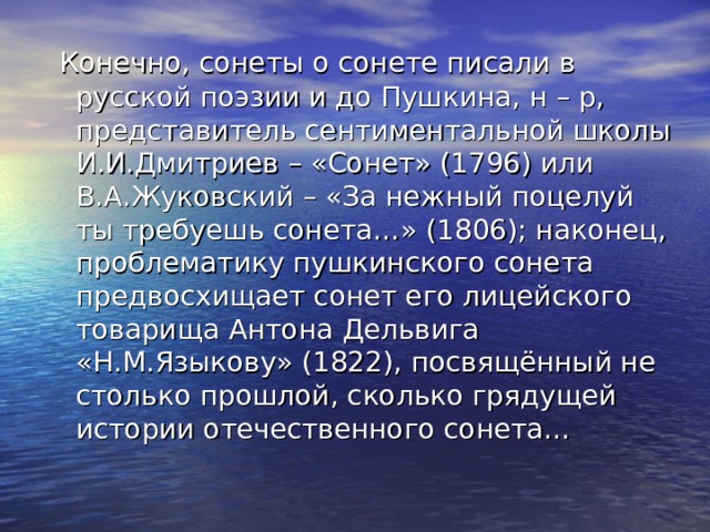  Конечно, сонеты о сонете писали в русской поэзии и до Пушкина, н – р, представитель сентиментальной школы И.И.Дмитриев – «Сонет» (1796) или В.А.Жуковский – «За нежный поцелуй ты требуешь сонета…» (1806); наконец, проблематику пушкинского сонета предвосхищает сонет его лицейского товарища Антона Дельвига «Н.М.Языкову» (1822), посвящённый не столько прошлой, сколько грядущей истории отечественного сонета… 