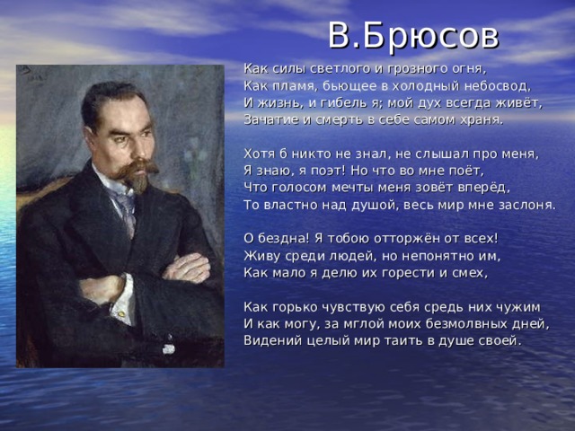  В.Брюсов Как силы светлого и грозного огня, Как пламя, бьющее в холодный небосвод, И жизнь, и гибель я; мой дух всегда живёт, Зачатие и смерть в себе самом храня. Хотя б никто не знал, не слышал про меня, Я знаю, я поэт! Но что во мне поёт, Что голосом мечты меня зовёт вперёд, То властно над душой, весь мир мне заслоня. О бездна! Я тобою отторжён от всех! Живу среди людей, но непонятно им, Как мало я делю их горести и смех, Как горько чувствую себя средь них чужим И как могу, за мглой моих безмолвных дней, Видений целый мир таить в душе своей. 