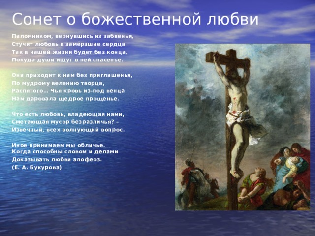 Сонет о божественной любви   Паломником, вернувшись из забвенья, Стучит любовь в замёрзшие сердца. Так в нашей жизни будет без конца, Покуда души ищут в ней спасенье.   Она приходит к нам без приглашенья, По мудрому велению творца, Распятого… Чья кровь из-под венца Нам даровала щедрое прощенье.   Что есть любовь, владеющая нами, Сметающая мусор безразличья? – Извечный, всех волнующий вопрос.   Иное принимаем мы обличье.  Когда способны словом и делами Доказывать любви апофеоз. (Е. А. Букурова) 