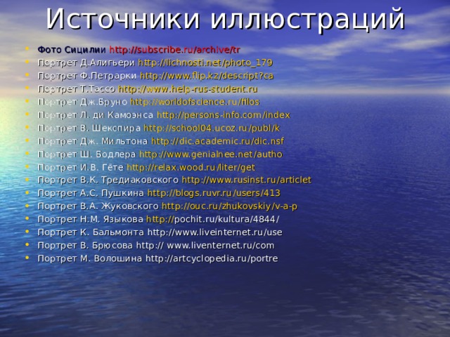 Источники иллюстраций Фото Сицилии http :// subscribe.ru / archive / tr Портрет Д.Алигьери http :// lichnosti.net / photo_179 Портрет Ф.Петрарки http :// www.flip.kz / descript ? ca Портрет Т.Тассо http :// www . help-rus-student.ru Портрет Дж.Бруно http :// worldofscience.ru / filos Портрет Л. ди Камоэнса http :// persons-info.com / index Портрет В. Шекспира http :// school04.ucoz.ru / publ / k Портрет Дж. Мильтона http :// dic.academic.ru / dic.nsf Портрет Ш. Бодлера http :// www.genialnee.net / autho Портрет И.В. Гёте http :// relax.wood.ru / liter / get Портрет В.К. Тредиаковского http :// www.rusinst.ru / articlet Портрет А.С. Пушкина http :// blogs.ruvr.ru / users / 413 Портрет В.А. Жуковского http :// ouc.ru / zhukovskiy / v-a-p Портрет Н.М. Языкова http :// pochit.ru / kultura / 4844 / Портрет К. Бальмонта http :// www.liveinternet.ru / use Портрет В. Брюсова http :// www.liventernet.ru / com Портрет М. Волошина http :// artcyclopedia.ru / portre 