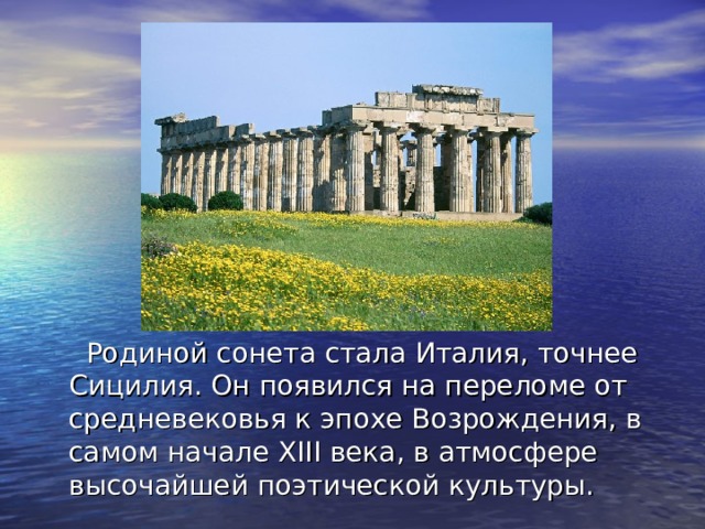  Родиной сонета стала Италия, точнее Сицилия. Он появился на переломе от средневековья к эпохе Возрождения, в самом начале XIII века, в атмосфере высочайшей поэтической культуры. 