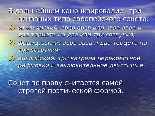 В дальнейшем канонизировались три основных типа европейского сонета: итальянский: авав авав или авва авва и два терцета на два или три созвучия; французский: авва авва и два терцета на три созвучия; английский: три катрена перекрёстной рифмовки и заключительное двустишие.  Сонет по праву считается самой строгой поэтической формой. 