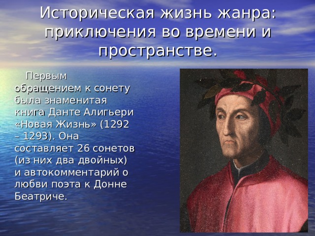 Историческая жизнь жанра: приключения во времени и пространстве.  Первым обращением к сонету была знаменитая книга Данте Алигьери «Новая Жизнь» (1292 – 1293). Она составляет 26 сонетов (из них два двойных) и автокомментарий о любви поэта к Донне Беатриче. 