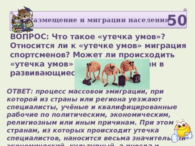 Размещение и миграции населения 50 ВОПРОС: Что такое «утечка умов»? Относится ли к «утечке умов» миграция спортсменов? Может ли происходить «утечка умов» из развитых стран в развивающиеся?   ОТВЕТ: процесс массовой эмиграции, при которой из страны или региона уезжают специалисты, учёные и квалифицированные рабочие по политическим, экономическим, религиозным или иным причинам. При этом странам, из которых происходит утечка специалистов, наносится весьма значительный экономический, культурный, а иногда и политический ущерб. 