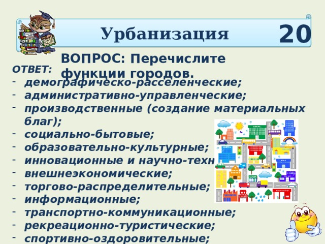 Урбанизация 20 ВОПРОС: Перечислите функции городов. ОТВЕТ:  демографическо-расселенческие; административно-управленческие; производственные (создание материальных благ); социально-бытовые; образовательно-культурные; инновационные и научно-технические; внешнеэкономические; торгово-распределительные; информационные; транспортно-коммуникационные; рекреационно-туристические; спортивно-оздоровительные; социально-экологические и природоохранные 